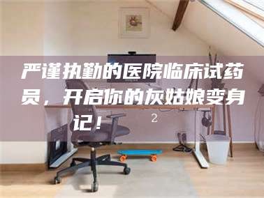 襄垣严谨执勤的医院临床试药员，开启你的灰姑娘变身记！😲💊